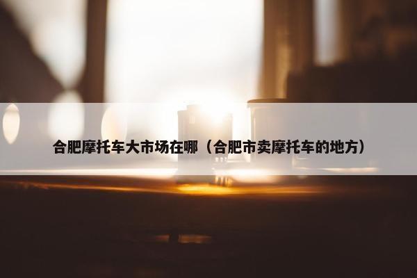 合肥摩托车大市场在哪（合肥市卖摩托车的地方）