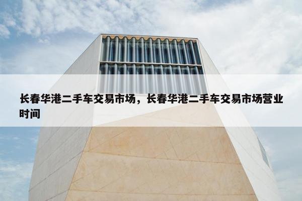 长春华港二手车交易市场，长春华港二手车交易市场营业时间