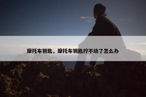 摩托车钥匙，摩托车钥匙拧不动了怎么办