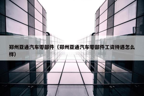 郑州亚通汽车零部件（郑州亚通汽车零部件工资待遇怎么样）