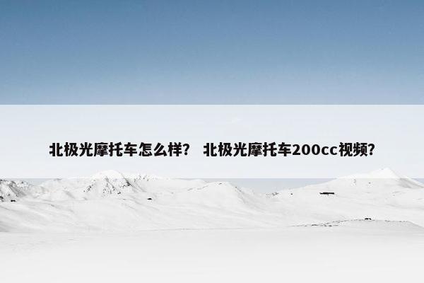 北极光摩托车怎么样？ 北极光摩托车200cc视频？