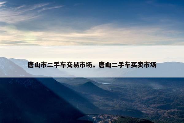 唐山市二手车交易市场，唐山二手车买卖市场