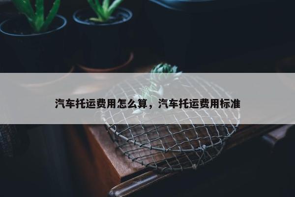 汽车托运费用怎么算，汽车托运费用标准