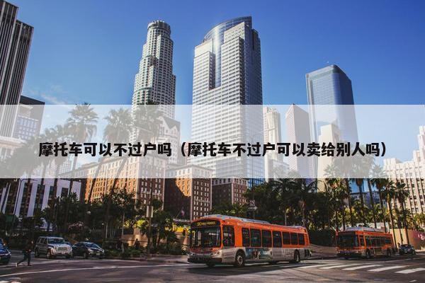 摩托车可以不过户吗（摩托车不过户可以卖给别人吗）