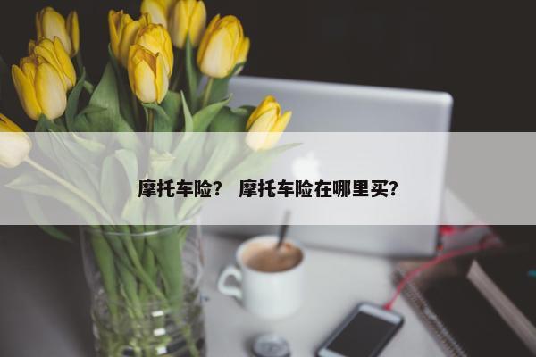 摩托车险？ 摩托车险在哪里买？
