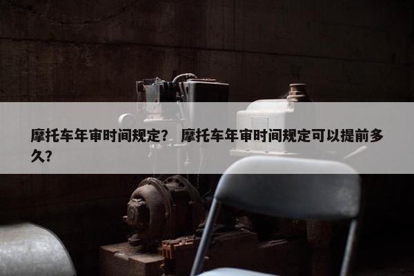 摩托车年审时间规定？ 摩托车年审时间规定可以提前多久？