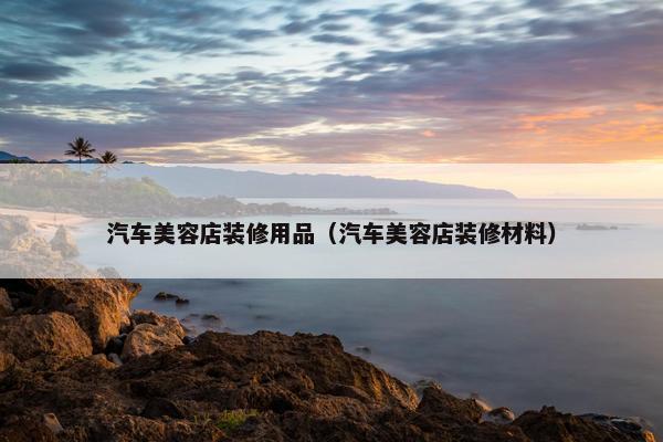 汽车美容店装修用品（汽车美容店装修材料）