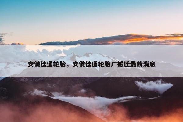 安徽佳通轮胎，安徽佳通轮胎厂搬迁最新消息