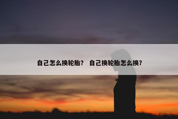 自己怎么换轮胎？ 自己换轮胎怎么换？