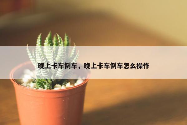 晚上卡车倒车，晚上卡车倒车怎么操作