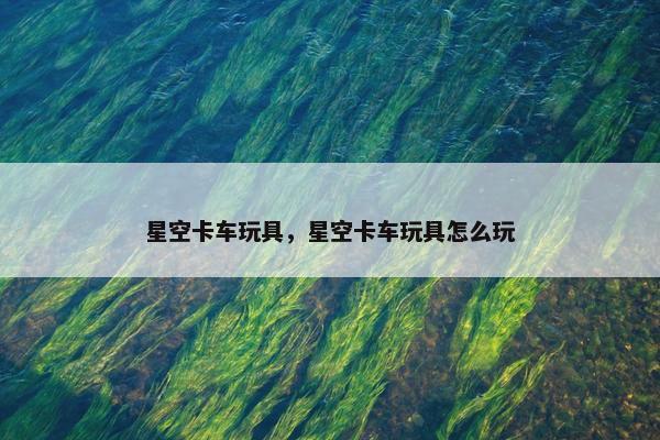 星空卡车玩具，星空卡车玩具怎么玩