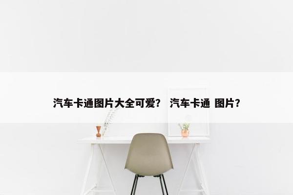 汽车卡通图片大全可爱？ 汽车卡通 图片？