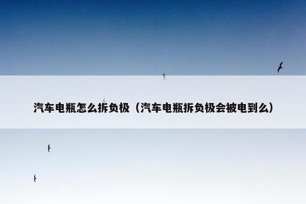 汽车电瓶怎么拆负极（汽车电瓶拆负极会被电到么）