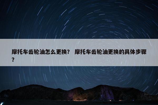 摩托车齿轮油怎么更换？ 摩托车齿轮油更换的具体步骤？