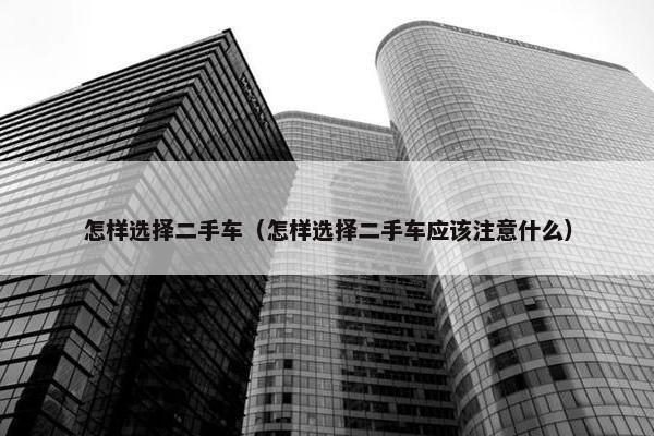怎样选择二手车（怎样选择二手车应该注意什么）