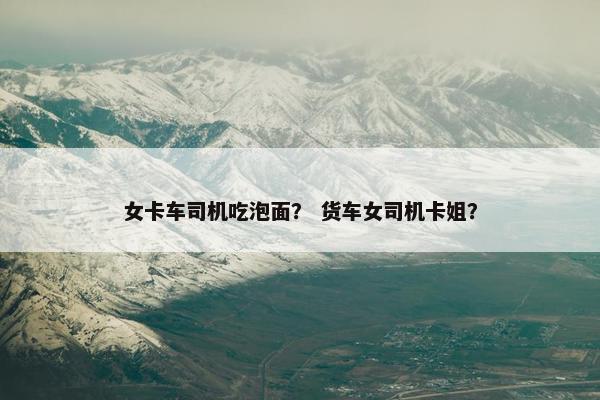 女卡车司机吃泡面？ 货车女司机卡姐？