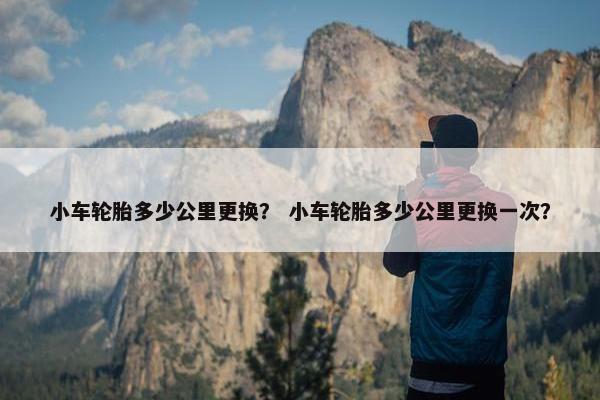 小车轮胎多少公里更换？ 小车轮胎多少公里更换一次？