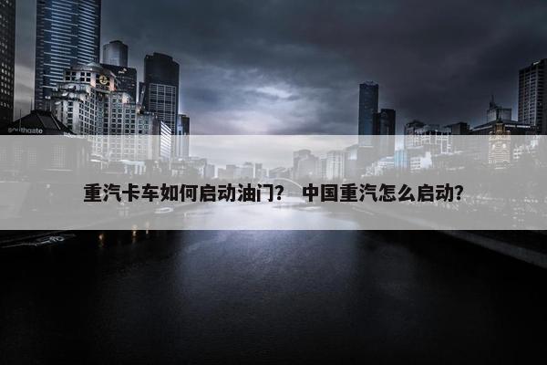 重汽卡车如何启动油门？ 中国重汽怎么启动？