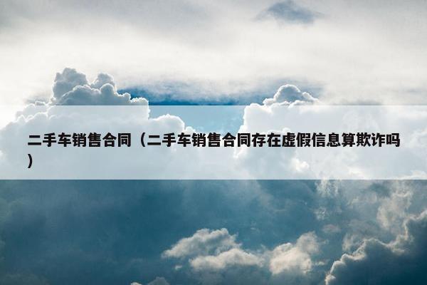 二手车销售合同（二手车销售合同存在虚假信息算欺诈吗）