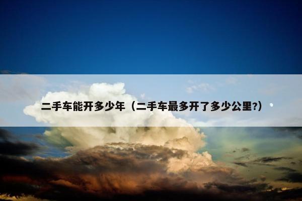 二手车能开多少年（二手车最多开了多少公里?）