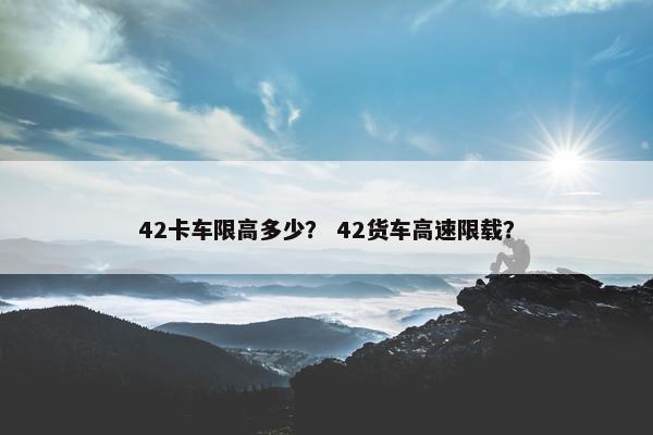 42卡车限高多少？ 42货车高速限载？