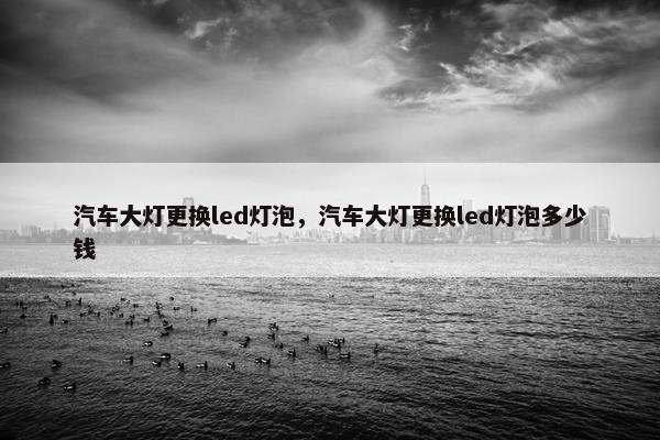 汽车大灯更换led灯泡，汽车大灯更换led灯泡多少钱