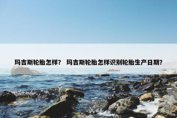 玛吉斯轮胎怎样？ 玛吉斯轮胎怎样识别轮胎生产日期？