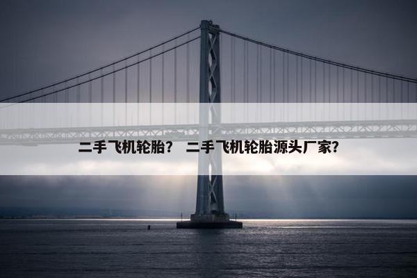 二手飞机轮胎？ 二手飞机轮胎源头厂家？