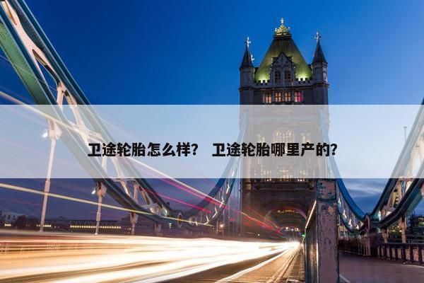 卫途轮胎怎么样？ 卫途轮胎哪里产的？