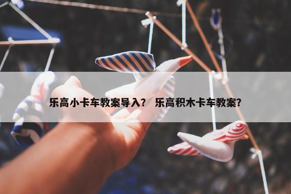 乐高小卡车教案导入？ 乐高积木卡车教案？