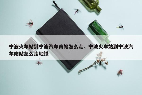 宁波火车站到宁波汽车南站怎么走，宁波火车站到宁波汽车南站怎么走地铁