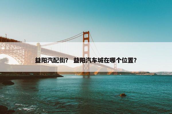 益阳汽配街？ 益阳汽车城在哪个位置？