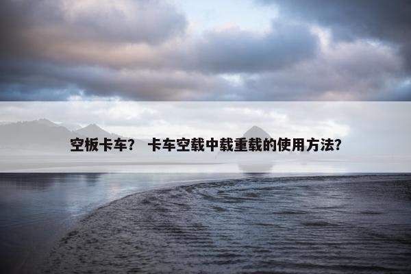 空板卡车？ 卡车空载中载重载的使用方法？