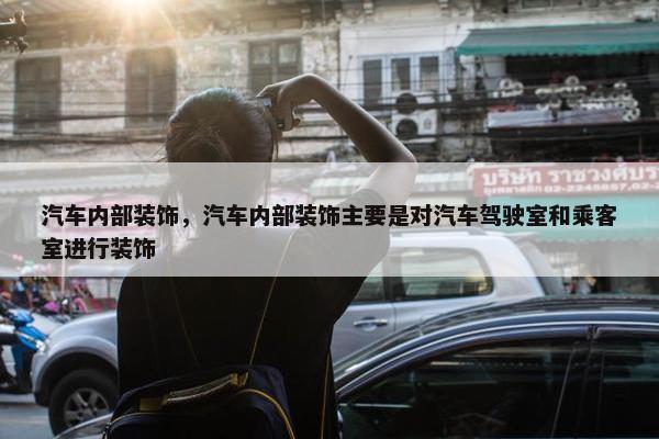 汽车内部装饰，汽车内部装饰主要是对汽车驾驶室和乘客室进行装饰