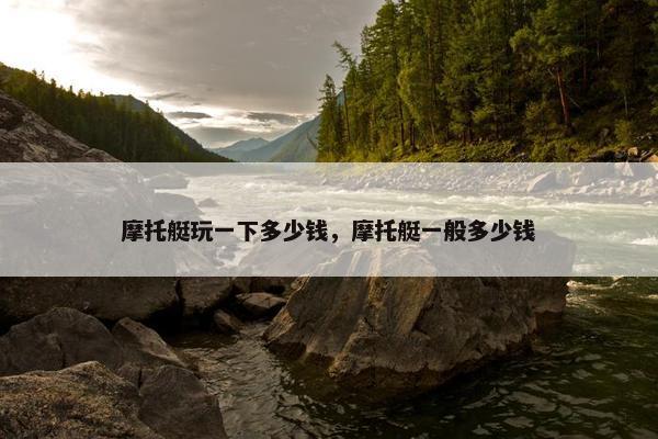 摩托艇玩一下多少钱，摩托艇一般多少钱
