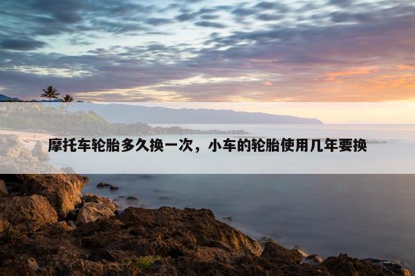 摩托车轮胎多久换一次，小车的轮胎使用几年要换