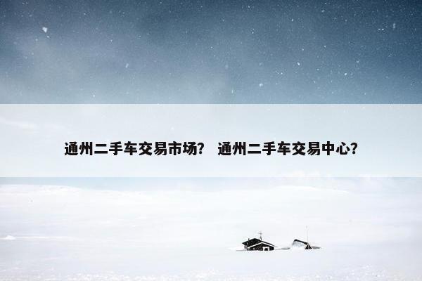 通州二手车交易市场？ 通州二手车交易中心？