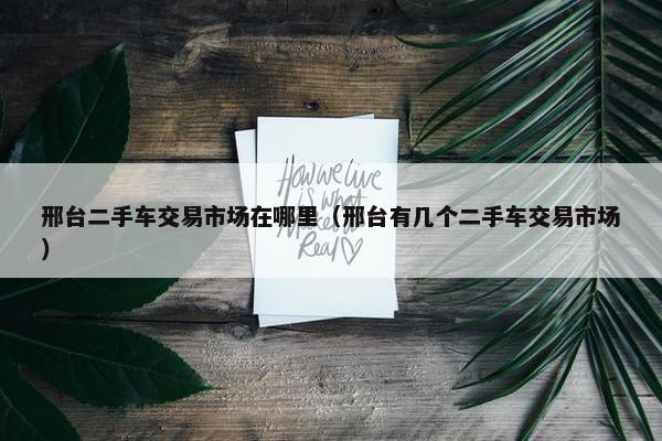 邢台二手车交易市场在哪里（邢台有几个二手车交易市场）