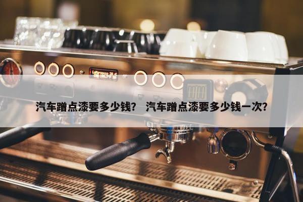 汽车蹭点漆要多少钱？ 汽车蹭点漆要多少钱一次？