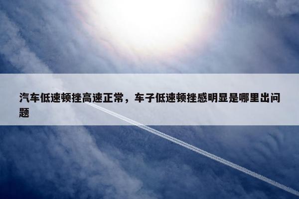 汽车低速顿挫高速正常，车子低速顿挫感明显是哪里出问题