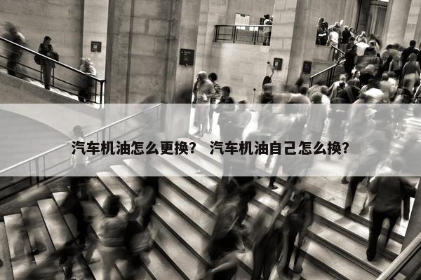 汽车机油怎么更换？ 汽车机油自己怎么换？