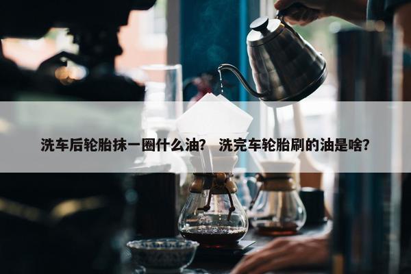 洗车后轮胎抹一圈什么油？ 洗完车轮胎刷的油是啥？