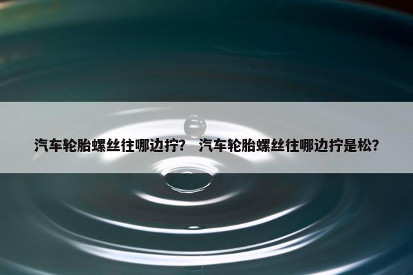 汽车轮胎螺丝往哪边拧？ 汽车轮胎螺丝往哪边拧是松？