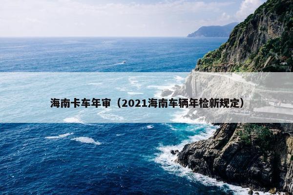 海南卡车年审（2021海南车辆年检新规定）