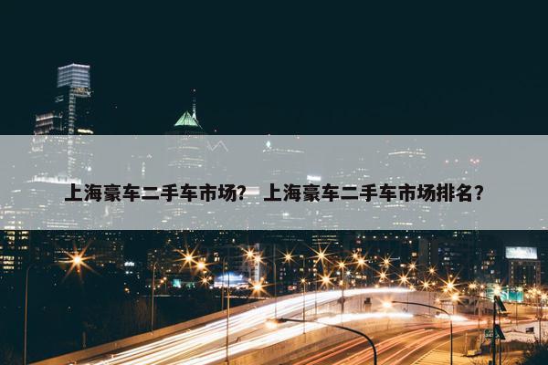 上海豪车二手车市场？ 上海豪车二手车市场排名？