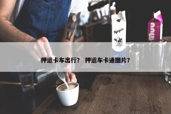押运卡车出行？ 押运车卡通图片？