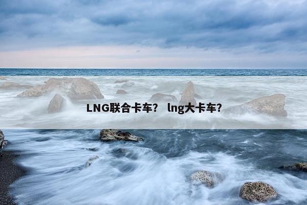 LNG联合卡车？ lng大卡车？