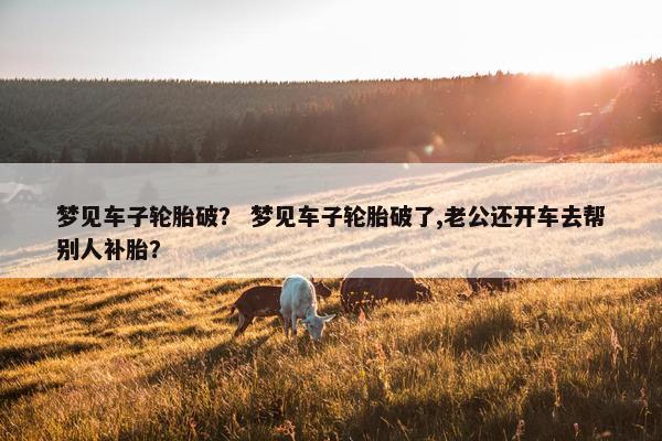 梦见车子轮胎破？ 梦见车子轮胎破了,老公还开车去帮别人补胎？