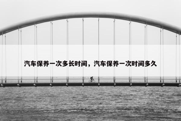 汽车保养一次多长时间，汽车保养一次时间多久