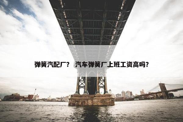 弹簧汽配厂？ 汽车弹簧厂上班工资高吗？